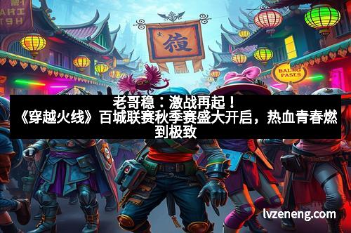 老哥稳：激战再起！《穿越火线》百城联赛秋季赛盛大开启，热血青春燃到极致