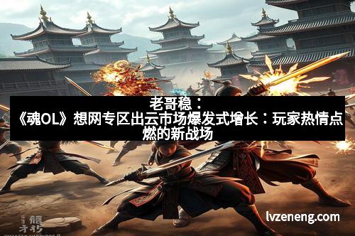 老哥稳：《魂OL》想网专区出云市场爆发式增长：玩家热情点燃的新战场